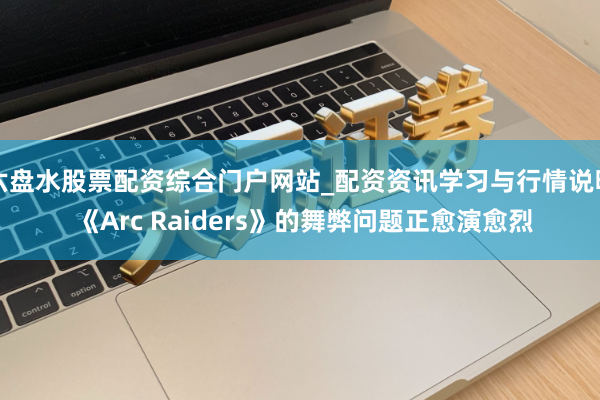 六盘水股票配资综合门户网站_配资资讯学习与行情说明 《Arc Raiders》的舞弊问题正愈演愈烈