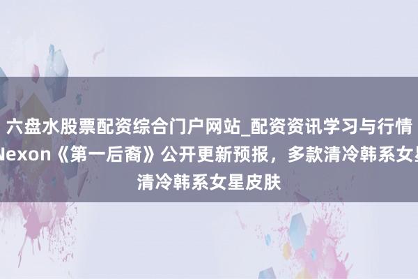 六盘水股票配资综合门户网站_配资资讯学习与行情说明 Nexon《第一后裔》公开更新预报，多款清冷韩系女星皮肤