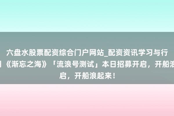 六盘水股票配资综合门户网站_配资资讯学习与行情说明 《渐忘之海》「流浪号测试」本日招募开启，开船浪起来！