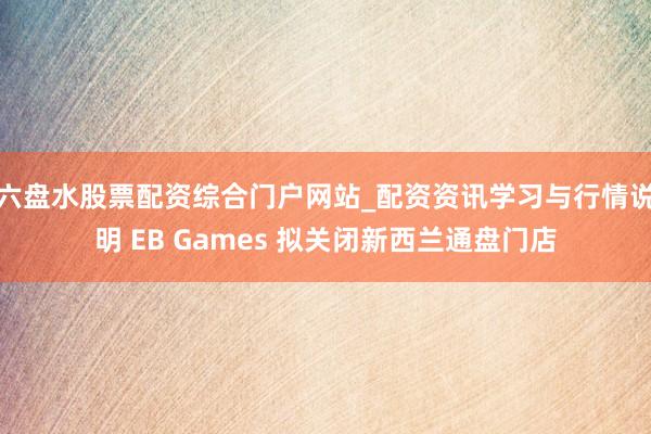 六盘水股票配资综合门户网站_配资资讯学习与行情说明 EB Games 拟关闭新西兰通盘门店