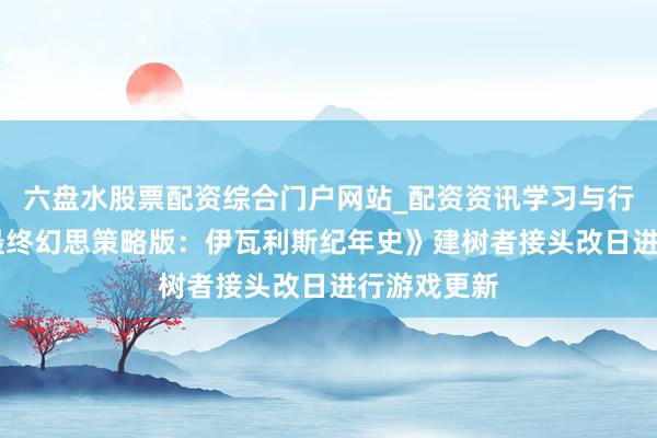 六盘水股票配资综合门户网站_配资资讯学习与行情说明 《最终幻思策略版：伊瓦利斯纪年史》建树者接头改日进行游戏更新