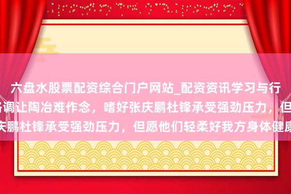 六盘水股票配资综合门户网站_配资资讯学习与行情说明 杨鸣直言篮协格调让陶冶难作念，嗜好张庆鹏杜锋承受强劲压力，但愿他们轻柔好我方身体健康