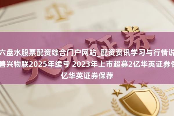 六盘水股票配资综合门户网站_配资资讯学习与行情说明 碧兴物联2025年续亏 2023年上市超募2亿华英证券保荐