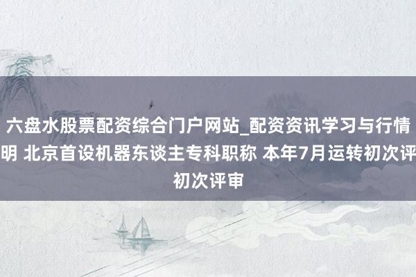 六盘水股票配资综合门户网站_配资资讯学习与行情说明 北京首设机器东谈主专科职称 本年7月运转初次评审