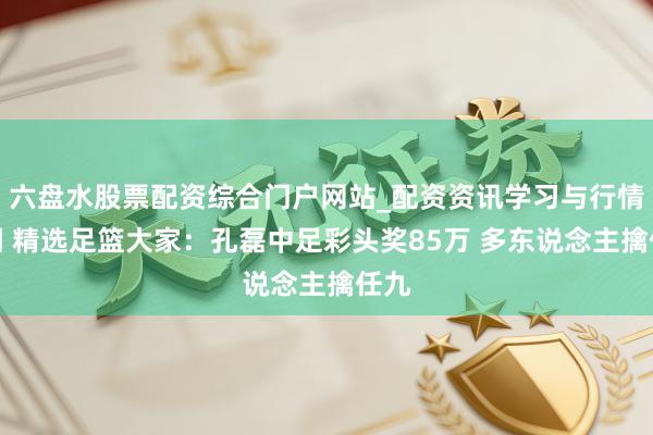 六盘水股票配资综合门户网站_配资资讯学习与行情说明 精选足篮大家：孔磊中足彩头奖85万 多东说念主擒任九