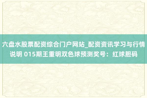 六盘水股票配资综合门户网站_配资资讯学习与行情说明 015期王重明双色球预测奖号：红球胆码