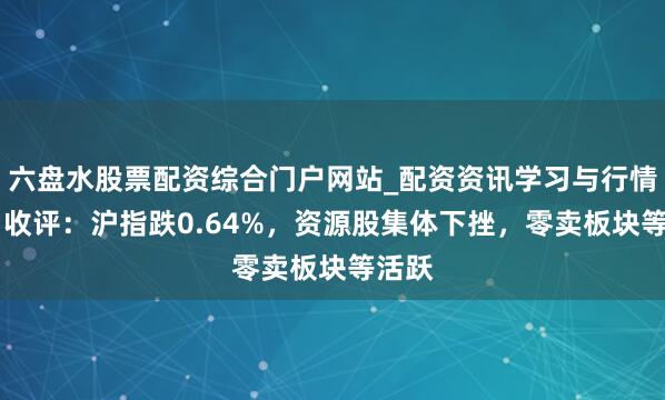六盘水股票配资综合门户网站_配资资讯学习与行情说明 收评：沪指跌0.64%，资源股集体下挫，零卖板块等活跃