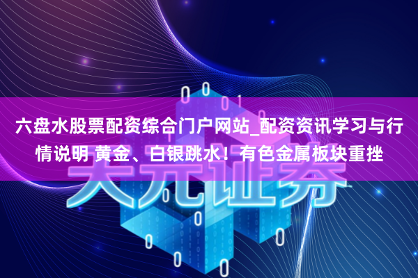 六盘水股票配资综合门户网站_配资资讯学习与行情说明 黄金、白银跳水！有色金属板块重挫
