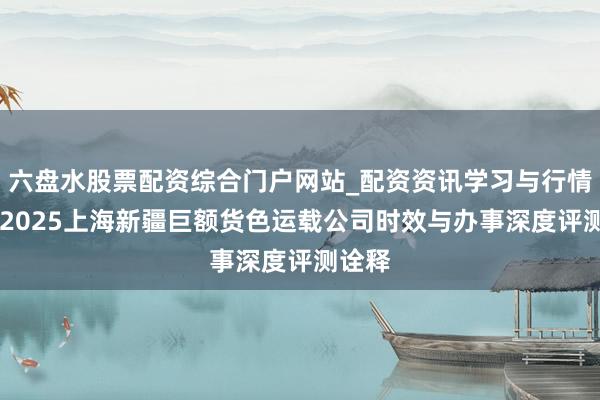 六盘水股票配资综合门户网站_配资资讯学习与行情说明 2025上海新疆巨额货色运载公司时效与办事深度评测诠释