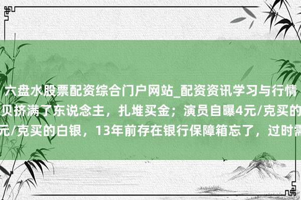 六盘水股票配资综合门户网站_配资资讯学习与行情说明 金价暴跌，深圳水贝挤满了东说念主，扎堆买金；演员自曝4元/克买的白银，13年前存在银行保障箱忘了，过时需补交7000多元