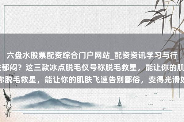 六盘水股票配资综合门户网站_配资资讯学习与行情说明 还在为毛躁肌肤郁闷？这三款冰点脱毛仪号称脱毛救星，能让你的肌肤飞速告别鄙俗，变得光滑如丝