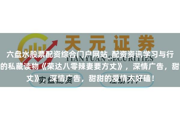 六盘水股票配资综合门户网站_配资资讯学习与行情说明 画风私有的私藏读物《荣达八零辣妻要方丈》，深情广告，甜甜的爱情太好磕！