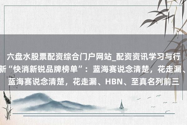 六盘水股票配资综合门户网站_配资资讯学习与行情说明 北大国发院最新“快消新锐品牌榜单”：蓝海赛说念清楚，花走漏、HBN、至真名列前三
