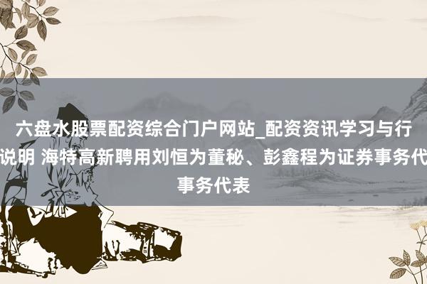 六盘水股票配资综合门户网站_配资资讯学习与行情说明 海特高新聘用刘恒为董秘、彭鑫程为证券事务代表