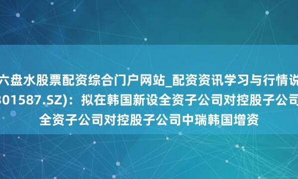 六盘水股票配资综合门户网站_配资资讯学习与行情说明 中瑞股份(301587.SZ)：拟在韩国新设全资子公司对控股子公司中瑞韩国增资