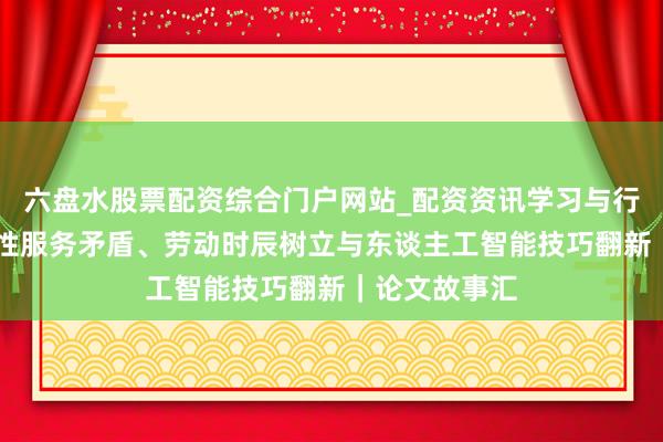 六盘水股票配资综合门户网站_配资资讯学习与行情说明 结构性服务矛盾、劳动时辰树立与东谈主工智能技巧翻新｜论文故事汇