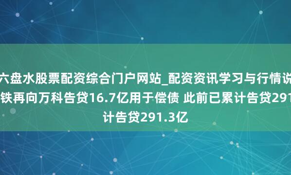 六盘水股票配资综合门户网站_配资资讯学习与行情说明 深铁再向万科告贷16.7亿用于偿债 此前已累计告贷291.3亿