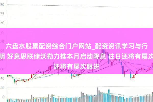 六盘水股票配资综合门户网站_配资资讯学习与行情说明 好意思联储沃勒力推本月启动降息 往日还将有屡次跟进