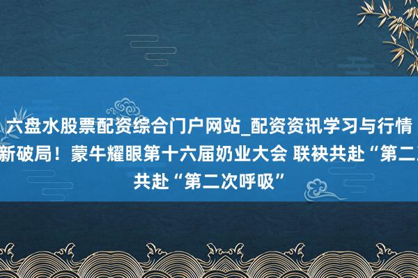六盘水股票配资综合门户网站_配资资讯学习与行情说明 创新破局！蒙牛耀眼第十六届奶业大会 联袂共赴“第二次呼吸”