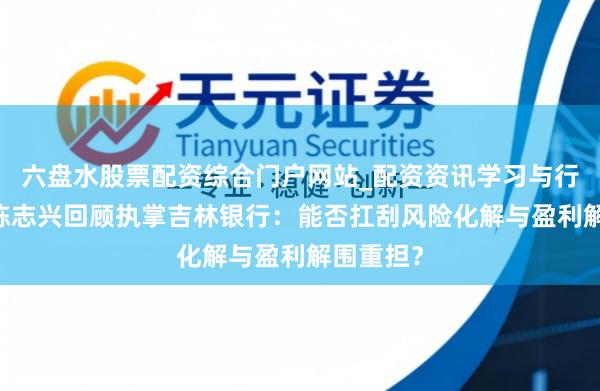 六盘水股票配资综合门户网站_配资资讯学习与行情说明 陈志兴回顾执掌吉林银行：能否扛刮风险化解与盈利解围重担？
