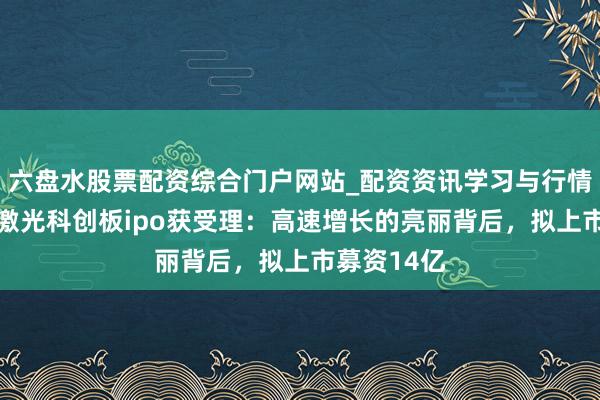 六盘水股票配资综合门户网站_配资资讯学习与行情说明 频准激光科创板ipo获受理：高速增长的亮丽背后，拟上市募资14亿