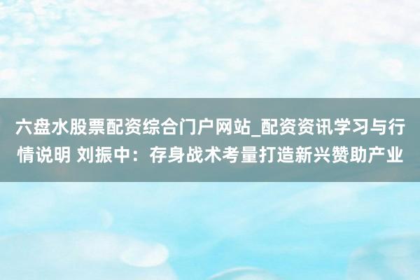 六盘水股票配资综合门户网站_配资资讯学习与行情说明 刘振中：存身战术考量打造新兴赞助产业