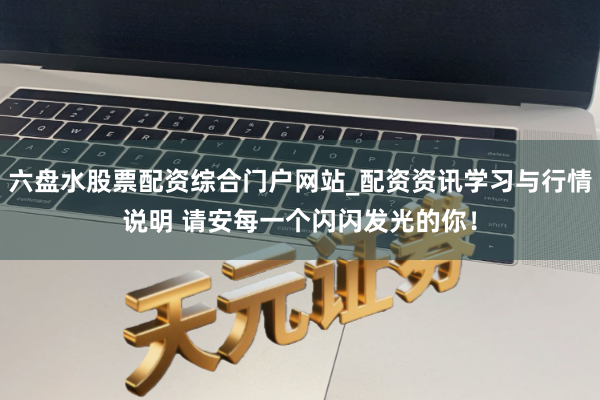 六盘水股票配资综合门户网站_配资资讯学习与行情说明 请安每一个闪闪发光的你！