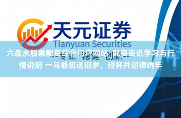 六盘水股票配资综合门户网站_配资资讯学习与行情说明 一马最初送旧岁，碰杯共迎锦绣年