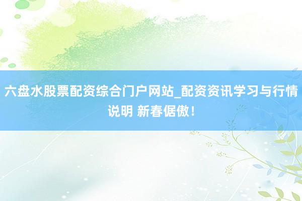 六盘水股票配资综合门户网站_配资资讯学习与行情说明 新春倨傲！