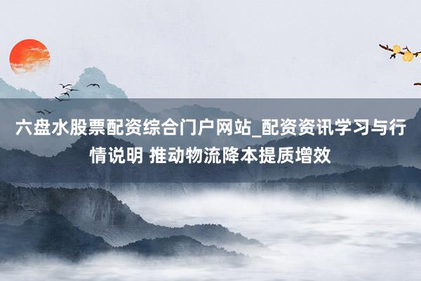 六盘水股票配资综合门户网站_配资资讯学习与行情说明 推动物流降本提质增效