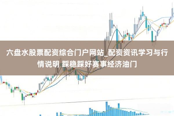 六盘水股票配资综合门户网站_配资资讯学习与行情说明 踩稳踩好赛事经济油门