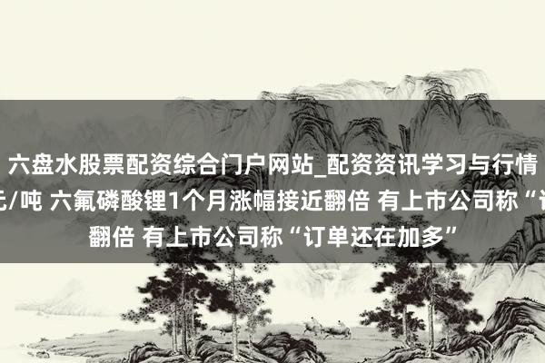 六盘水股票配资综合门户网站_配资资讯学习与行情说明 近12万元/吨 六氟磷酸锂1个月涨幅接近翻倍 有上市公司称“订单还在加多”