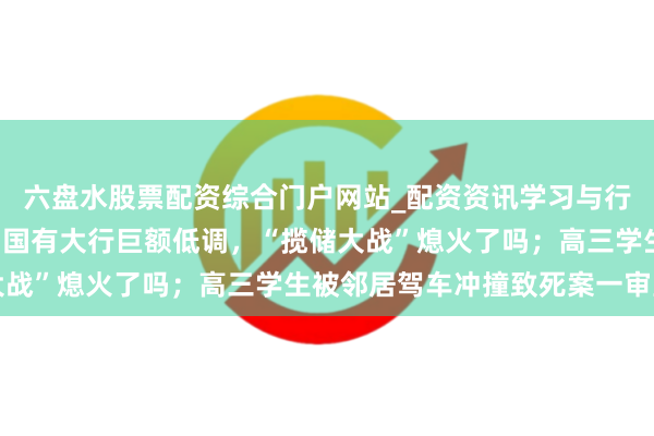 六盘水股票配资综合门户网站_配资资讯学习与行情说明 手机报·晚报丨国有大行巨额低调，“揽储大战”熄火了吗；高三学生被邻居驾车冲撞致死案一审宣判