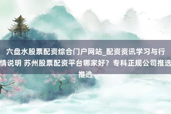 六盘水股票配资综合门户网站_配资资讯学习与行情说明 苏州股票配资平台哪家好？专科正规公司推选