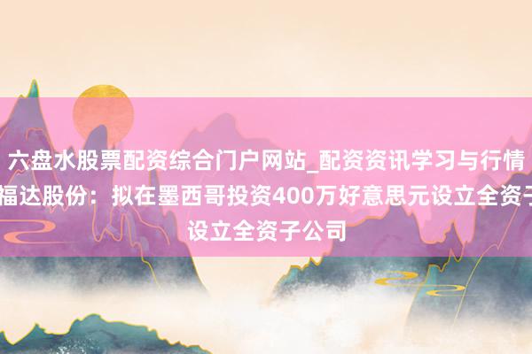 六盘水股票配资综合门户网站_配资资讯学习与行情说明 福达股份：拟在墨西哥投资400万好意思元设立全资子公司