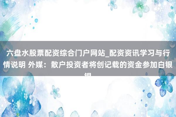 六盘水股票配资综合门户网站_配资资讯学习与行情说明 外媒：散户投资者将创记载的资金参加白银