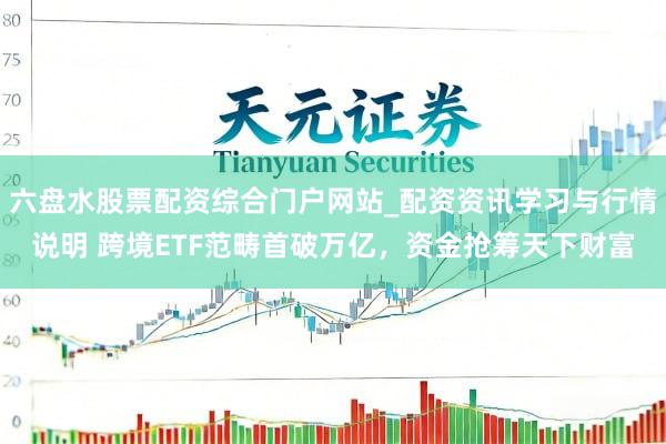 六盘水股票配资综合门户网站_配资资讯学习与行情说明 跨境ETF范畴首破万亿，资金抢筹天下财富