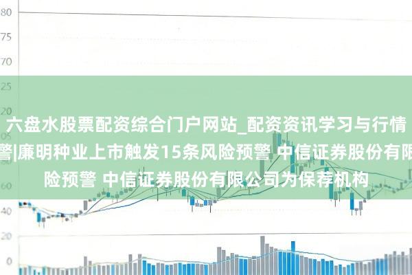 六盘水股票配资综合门户网站_配资资讯学习与行情说明 IPO鹰眼预警|廉明种业上市触发15条风险预警 中信证券股份有限公司为保荐机构