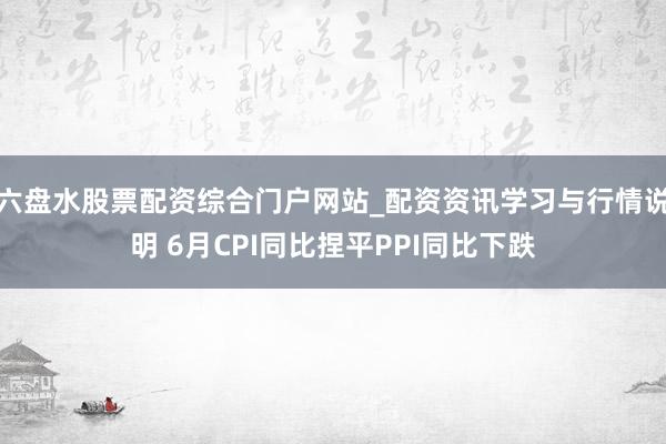 六盘水股票配资综合门户网站_配资资讯学习与行情说明 6月CPI同比捏平PPI同比下跌