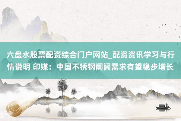 六盘水股票配资综合门户网站_配资资讯学习与行情说明 印媒：中国不锈钢阛阓需求有望稳步增长