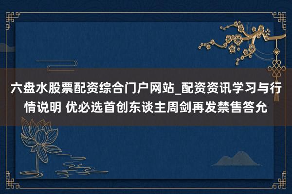 六盘水股票配资综合门户网站_配资资讯学习与行情说明 优必选首创东谈主周剑再发禁售答允