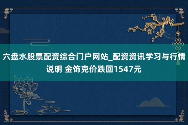 六盘水股票配资综合门户网站_配资资讯学习与行情说明 金饰克价跌回1547元