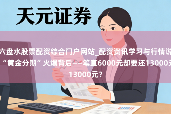 六盘水股票配资综合门户网站_配资资讯学习与行情说明 “黄金分期”火爆背后——笔直6000元却要还13000元？