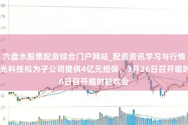 六盘水股票配资综合门户网站_配资资讯学习与行情说明 春光科技拟为子公司提供4亿元担保，3月26日召开临时鼓吹会