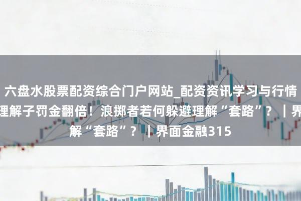 六盘水股票配资综合门户网站_配资资讯学习与行情说明 2025理解子罚金翻倍！浪掷者若何躲避理解“套路”？｜界面金融315