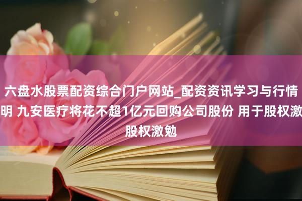 六盘水股票配资综合门户网站_配资资讯学习与行情说明 九安医疗将花不超1亿元回购公司股份 用于股权激勉