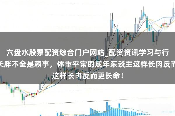 六盘水股票配资综合门户网站_配资资讯学习与行情说明 长胖不全是赖事，体重平常的成年东谈主这样长肉反而更长命！