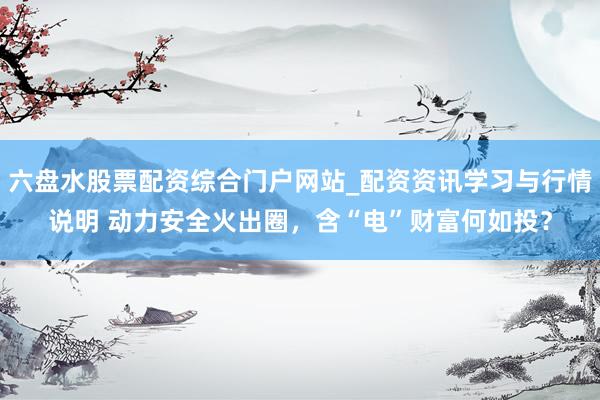 六盘水股票配资综合门户网站_配资资讯学习与行情说明 动力安全火出圈，含“电”财富何如投？
