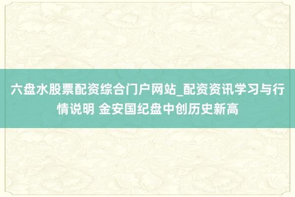 六盘水股票配资综合门户网站_配资资讯学习与行情说明 金安国纪盘中创历史新高