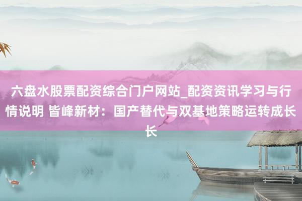 六盘水股票配资综合门户网站_配资资讯学习与行情说明 皆峰新材：国产替代与双基地策略运转成长